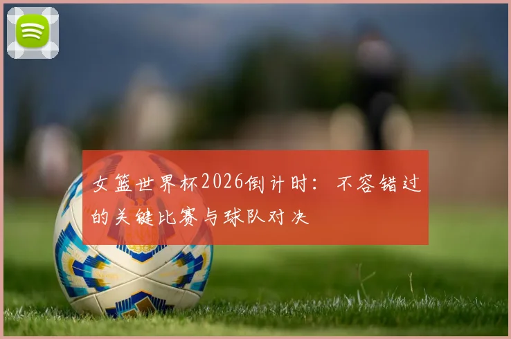 女篮世界杯2026倒计时：不容错过的关键比赛与球队对决