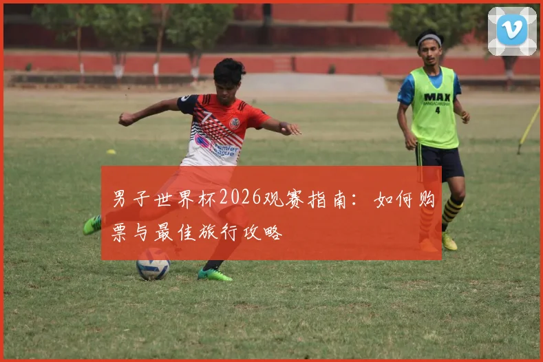 男子世界杯2026观赛指南:如何购票与最佳旅行攻略